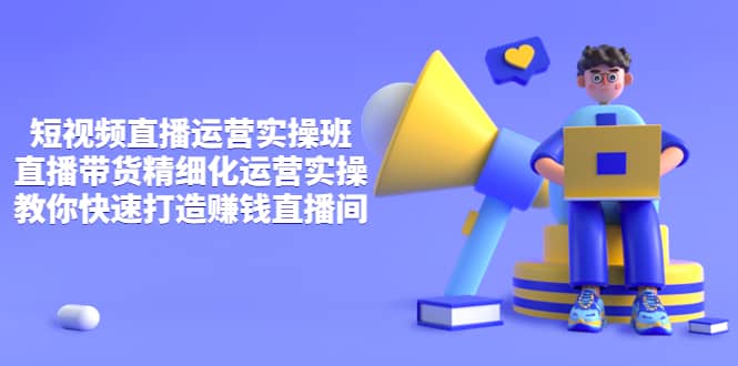 短视频直播运营实操班,直播带货精细化运营实操,教你快速打造赚钱直播间