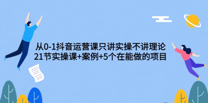 从0-1抖音运营课只讲实操不讲理论:21节实操课+案例+5个在能做的项目
