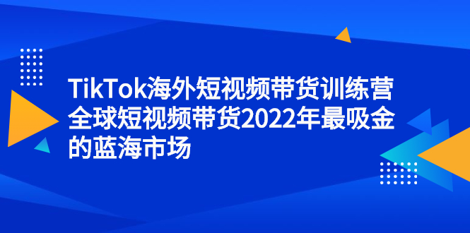 TikTok海外短视频带货训练营,全球短视频带货2022年最吸金的蓝海市场