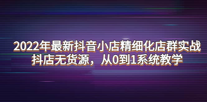 2022年最新抖音小店精细化店群实战,抖店无货源,从0到1系统教学