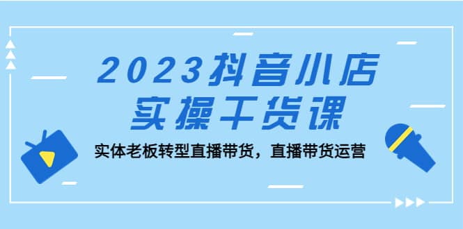 2023抖音小店实操干货课:实体老板转型直播带货,直播带货运营