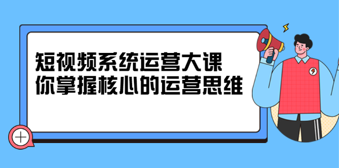 短视频系统运营大课,你掌握核心的运营思维 价值7800元