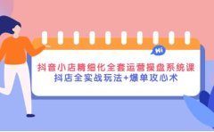 抖音小店精细化全套运营操盘系统课，抖店全实战玩法+爆单攻心术