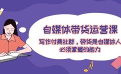 自媒体带货运营课：写作付费社群，带货是自媒体人必须掌握的能力