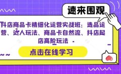 抖店商品卡精细化运营实操班:选品运营、达人玩法、商品卡自然流、抖店起店