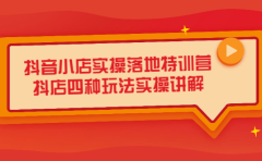 抖音小店实操落地特训营，抖店四种玩法实操讲解（干货视频）