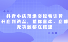 抖音小店落地实操特训营,从开店到选品,猜你喜欢、店群、无货源都在这里