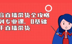 抖音直播带货全攻略系列专业课，0基础上手直播带货