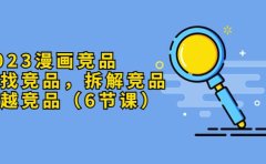 2023漫画竞品，查找竞品，拆解竞品，超越竞品（6节课）