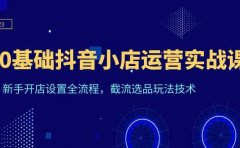 0基础抖音小店运营实战课,新手开店设置全流程,截流选品玩法技术