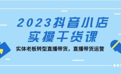 2023抖音小店实操干货课:实体老板转型直播带货,直播带货运营