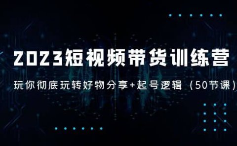 2023短视频带货训练营:带你彻底玩转好物分享+起号逻辑(50节课)
