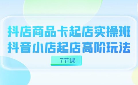 抖店-商品卡起店实战班,抖音小店起店高阶玩法(7节课)