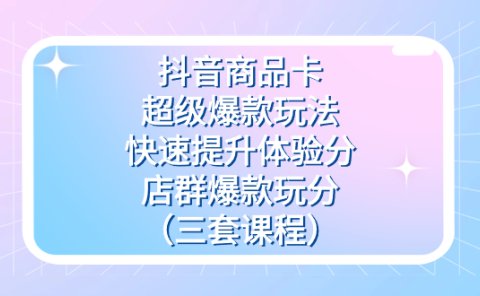 抖音商品卡-超级爆款玩法+快速提升体验分+店群爆款玩分(三套课程)