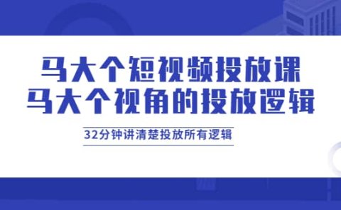 马大个短视频投放课，马大个视角的投放逻辑，32分钟讲清楚投放所有逻辑