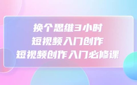 换个思维3小时短视频入门创作，短视频创作入门必修课