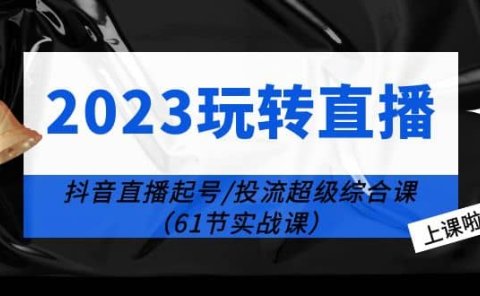2023玩转直播线上课：抖音直播起号-投流超级干货（61节实战课）