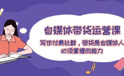 自媒体带货运营课：写作付费社群，带货是自媒体人必须掌握的能力