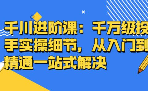 千川进阶课:千川投放细节实操,从入门到精通一站式解决