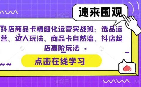 抖店商品卡精细化运营实操班:选品运营、达人玩法、商品卡自然流、抖店起店
