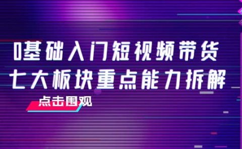 0基础入门短视频带货，七大板块重点能力拆解，7节精品课4小时干货