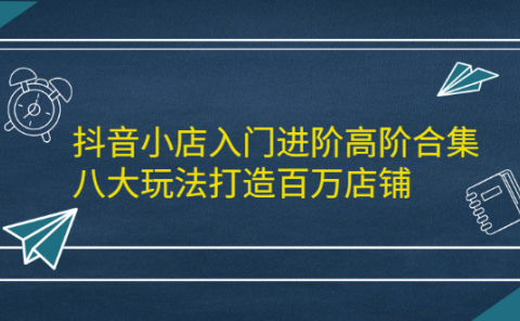 抖音小店入门进阶高阶合集,八大玩法打造百万店铺