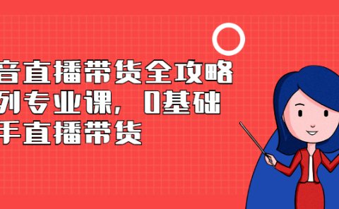 抖音直播带货全攻略系列专业课，0基础上手直播带货