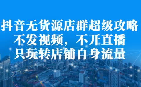 抖音无货源店群超级攻略：不发视频，不开直播，只玩转店铺自身流量