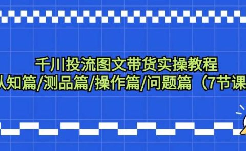 千川投流图文带货实操教程：认知篇/测品篇/操作篇/问题篇（7节课）