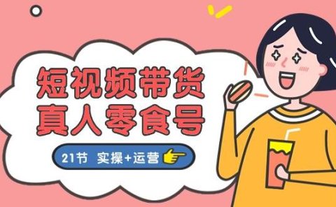 短视频带货真人零食号：更全面的零食带货教程：21节 实操+运营